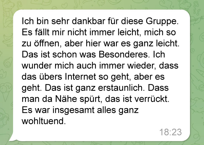 Eine WhatsApp-Nachricht auf Deutsch, in der Dankbarkeit für eine Gruppe ausgedrückt wird. Normalerweise sei es schwer, sich zu öffnen, hier aber leicht. Es fühle sich besonders und tröstlich an, und die Online-Nähe sei überraschend und beruhigend. Zeitstempel: 18:23.