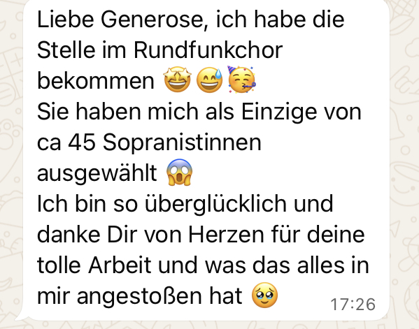 Eine Whatsapp-Nachricht mit dem Inhalt: "Liebe Generose, ich habe die Stelle im Rundfunkchor bekommen (freudige Emojis)<br />
Sie haben mich als Einzige von ca 45 Sopranistinnen ausgewählt (überraschtes Smiley)<br />
Ich bin so überglücklich und danke Dir von Herzen für deine tolle Arbeit und was das alles in mir angestoßen hat (Smiley mit Tränen in den Augen). 